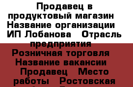 Продавец в продуктовый магазин › Название организации ­ ИП Лобанова › Отрасль предприятия ­ Розничная торговля › Название вакансии ­ Продавец › Место работы ­ Ростовская обл. г. Батайск › Подчинение ­ Директору › Минимальный оклад ­ 5 000 › Максимальный оклад ­ 15 000 › Процент ­ 5 › База расчета процента ­ Общая дневная выручка › Возраст от ­ 25 › Возраст до ­ 55 - Ростовская обл., Батайск г. Работа » Вакансии   . Ростовская обл.,Батайск г.